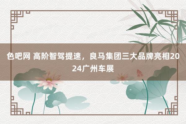 色吧网 高阶智驾提速，良马集团三大品牌亮相2024广州车展