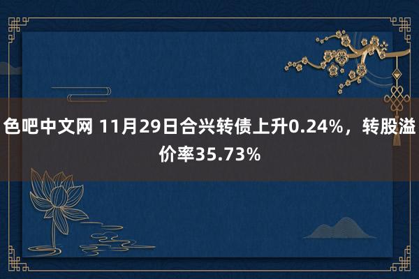 色吧中文网 11月29日合兴转债上升0.24%，转股溢价率35.73%