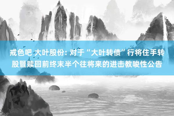 戒色吧 大叶股份: 对于“大叶转债”行将住手转股暨赎回前终末半个往将来的进击教唆性公告