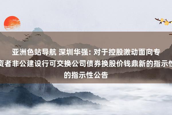 亚洲色站导航 深圳华强: 对于控股激动面向专科投资者非公建设行可交换公司债券换股价钱鼎新的指示性公告