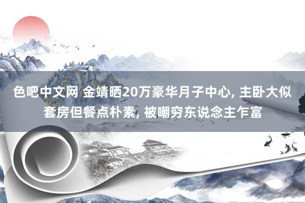 色吧中文网 金靖晒20万豪华月子中心， 主卧大似套房但餐点朴素， 被嘲穷东说念主乍富