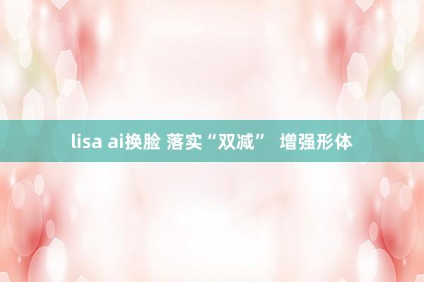 lisa ai换脸 落实“双减”  增强形体