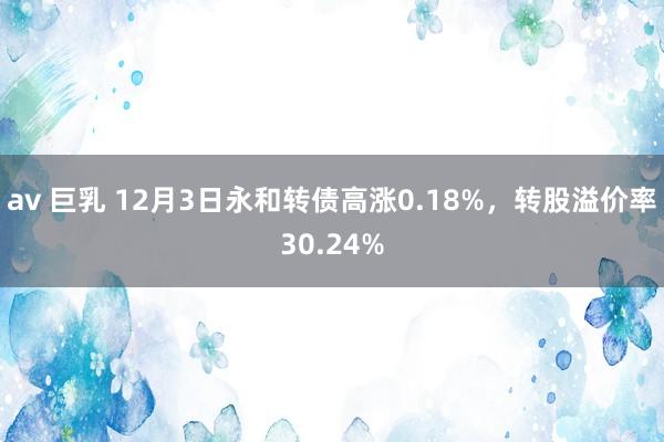 av 巨乳 12月3日永和转债高涨0.18%，转股溢价率30.24%